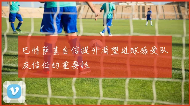 巴特萨基自信提升渴望进球感受队友信任的重要性