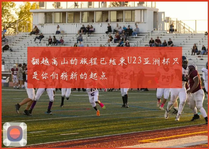 翻越高山的旅程已结束U23亚洲杯只是你们崭新的起点