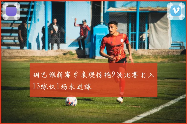 姆巴佩新赛季表现惊艳9场比赛打入13球仅1场未进球