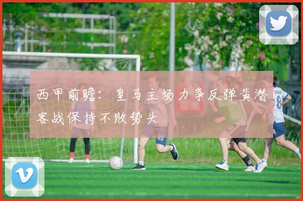 西甲前瞻：皇马主场力争反弹黄潜客战保持不败势头
