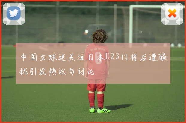 中国女球迷关注日本U23门将后遭骚扰引发热议与讨论