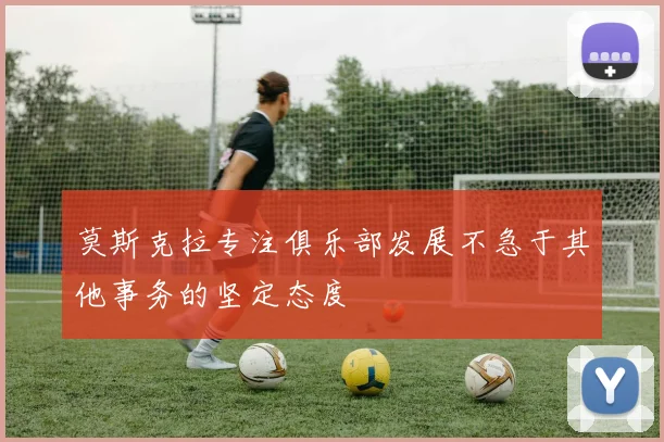 莫斯克拉专注俱乐部发展不急于其他事务的坚定态度