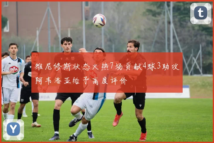 维尼修斯状态火热7场贡献4球3助攻阿韦洛亚给予高度评价