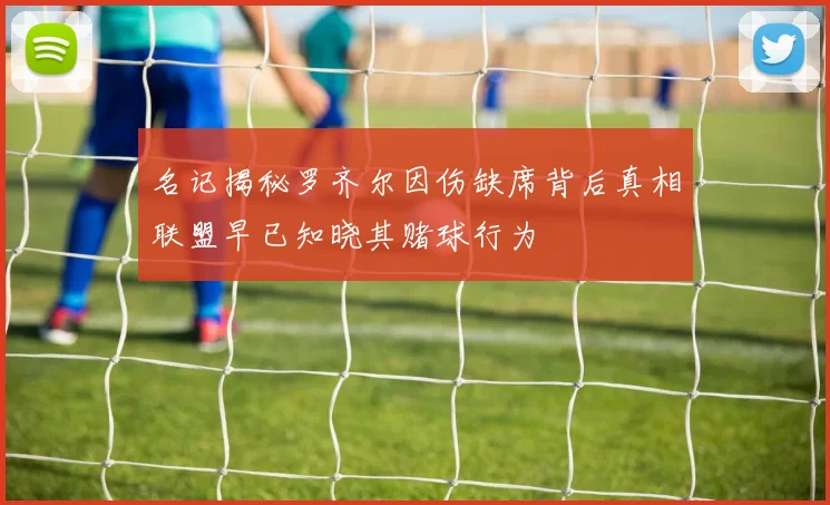 名记揭秘罗齐尔因伤缺席背后真相联盟早已知晓其赌球行为
