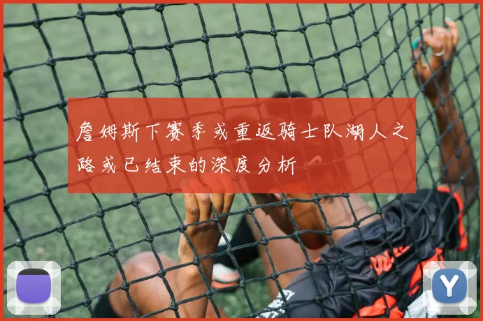 詹姆斯下赛季或重返骑士队湖人之路或已结束的深度分析