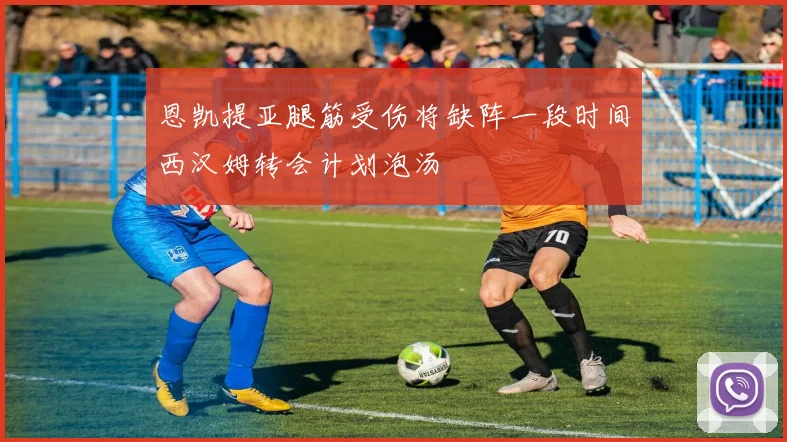 恩凯提亚腿筋受伤将缺阵一段时间西汉姆转会计划泡汤