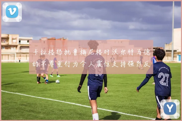 卡拉格怒批鲁梅尼格对沃尔特马德的不尊重行为令人震惊支持强烈反击