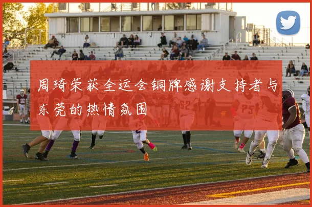 周琦荣获全运会铜牌感谢支持者与东莞的热情氛围