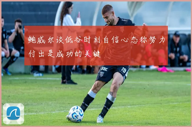 鲍威尔谈低谷时刻自信心态称努力付出是成功的关键