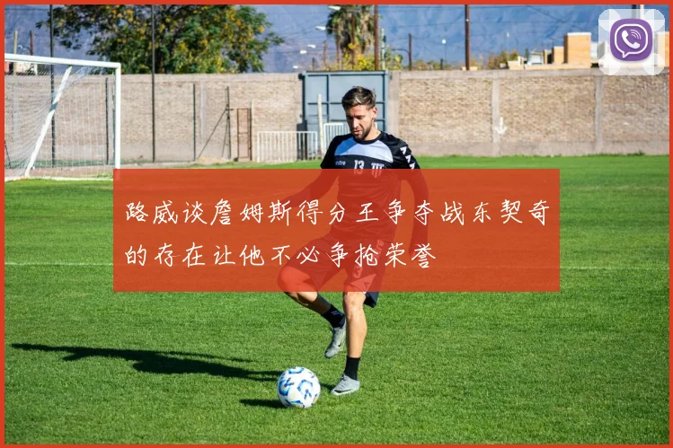 路威谈詹姆斯得分王争夺战东契奇的存在让他不必争抢荣誉