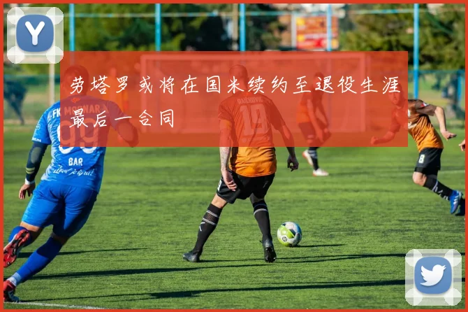 劳塔罗或将在国米续约至退役生涯最后一合同