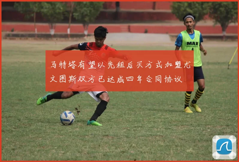 马特塔有望以先租后买方式加盟尤文图斯双方已达成四年合同协议