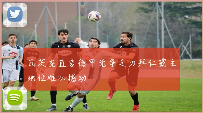 瓦茨克直言德甲竞争乏力拜仁霸主地位难以撼动