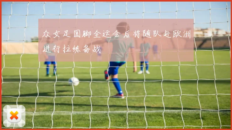 众女足国脚全运会后将随队赴欧洲进行拉练备战