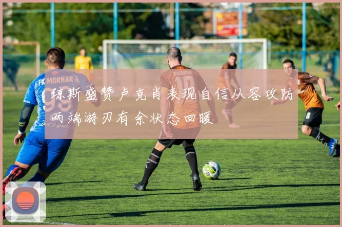 琼斯盛赞卢克肖表现自信从容攻防两端游刃有余状态回暖